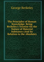 The Principles of Human Knowledge: Being Berkeley`s Treatise On the Nature of Material Substance (And Its Relation to the Absolute)