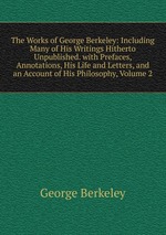 The Works of George Berkeley: Including Many of His Writings Hitherto Unpublished. with Prefaces, Annotations, His Life and Letters, and an Account of His Philosophy, Volume 2