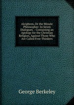 Alciphron, Or the Minute Philosopher: In Seven Dialogues. : Containing an Apology for the Christian Religion, Against Those Who Are Called Free-Thinkers