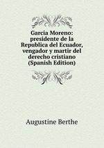 Garcia Moreno: presidente de la Republica del Ecuador, vengador y martir del derecho cristiano (Spanish Edition)