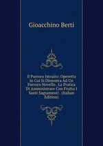 Il Parroco Istruito: Operetta in Cui Si Dimostra Ad Un Parroco Novello . La Pratica Di Amministrare Con Frutto I Santi Sagramenti . (Italian Edition)