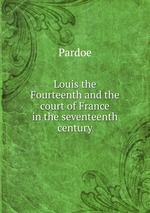 Louis the Fourteenth and the court of France in the seventeenth century