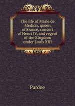 The life of Marie de Medicis, queen of France, consort of Henri IV, and regent of the Kingdom under Louis XIII
