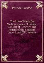 The Life of Marie De Medicis: Queen of France, Consort of Henry Iv, and Regent of the Kingdom Under Louis Xiii, Volume 2