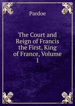 The Court and Reign of Francis the First, King of France, Volume 1