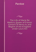 The Life of Marie De Medicis, Queen of France: Consort of Henry Iv, and Regent of the Kingdom Under Louis Xiii