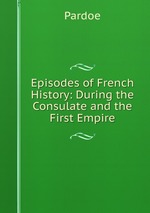 Episodes of French History: During the Consulate and the First Empire