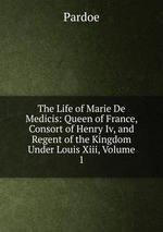 The Life of Marie De Medicis: Queen of France, Consort of Henry Iv, and Regent of the Kingdom Under Louis Xiii, Volume 1