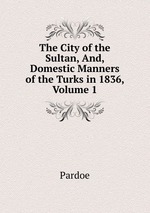 The City of the Sultan, And, Domestic Manners of the Turks in 1836, Volume 1