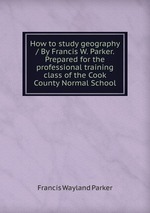 How to study geography / By Francis W. Parker. Prepared for the professional training class of the Cook County Normal School