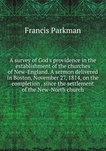 A survey of God`s providence in the establishment of the churches of New-England. A sermon delivered in Boston, November 27, 1814, on the completion . since the settlement of the New-North church