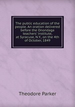The public education of the people. An oration delivered before the Onondaga teachers` institute, at Syracuse, N.Y., on the 4th of October, 1849