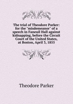 The trial of Theodore Parker: for the "misdemeanor" of a speech in Faneuil Hall against kidnapping, before the Circuit Court of the United States, at Boston, April 3, 1855