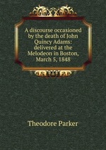 A discourse occasioned by the death of John Quincy Adams: delivered at the Melodeon in Boston, March 5, 1848
