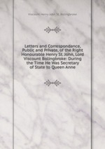 Letters and Correspondance, Public and Private, of the Right Honourable Henry St. John, Lord Viscount Bolingbroke: During the Time He Was Secretary of State to Queen Anne