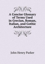 A Concise Glossary of Terms Used in Grecian, Roman, Italian, and Gothic Architecture