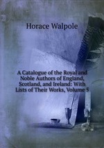 A Catalogue of the Royal and Noble Authors of England, Scotland, and Ireland: With Lists of Their Works, Volume 5