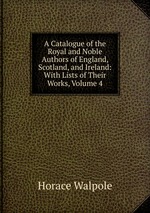 A Catalogue of the Royal and Noble Authors of England, Scotland, and Ireland: With Lists of Their Works, Volume 4