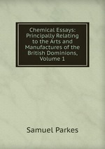 Chemical Essays: Principally Relating to the Arts and Manufactures of the British Dominions, Volume 1