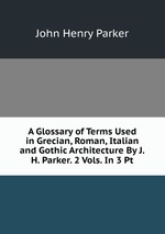 A Glossary of Terms Used in Grecian, Roman, Italian and Gothic Architecture By J.H. Parker. 2 Vols. In 3 Pt