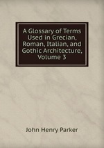 A Glossary of Terms Used in Grecian, Roman, Italian, and Gothic Architecture, Volume 3