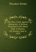 The New Crime Against Humanity: A Sermon Preached at the Music Hall, in Boston, On Sunday, June 4, 1854