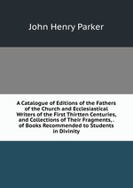 A Catalogue of Editions of the Fathers of the Church and Ecclesiastical Writers of the First Thirtten Centuries, and Collections of Their Fragments, . of Books Recommended to Students in Divinity