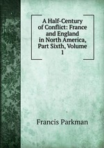 A Half-Century of Conflict: France and England in North America, Part Sixth, Volume 1