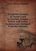 A Concise Glossary of Terms Used in Grecian, Roman, Italian and Gothic Architecture Abridged from His Glossary