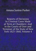 Reports of Decisions in Criminal Cases Made at Term at Chambers: And in the Courts of Oyer and Terminer of the State of New York 1823-1868, Volume 4
