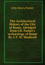 The Architectural History of the City of Rome, Abridged from J.H. Parker`s `archology of Rome` By A.T. W. Shadwell