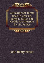 A Glossary of Terms Used in Grecian, Roman, Italian and Gothic Architecture By J.H. Parker