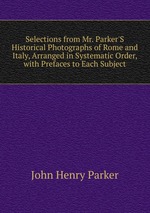 Selections from Mr. Parker`S Historical Photographs of Rome and Italy, Arranged in Systematic Order, with Prefaces to Each Subject