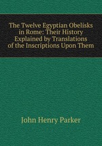 The Twelve Egyptian Obelisks in Rome: Their History Explained by Translations of the Inscriptions Upon Them