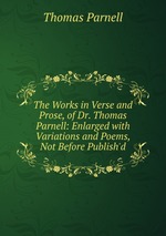The Works in Verse and Prose, of Dr. Thomas Parnell: Enlarged with Variations and Poems, Not Before Publish`d