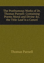 The Posthumous Works of Dr. Thomas Parnell: Containing Poems Moral and Divine &c. the Title-Leaf Is a Cancel