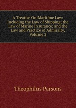 A Treatise On Maritime Law: Including the Law of Shipping; the Law of Marine Insurance; and the Law and Practice of Admiralty, Volume 2