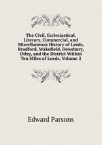 The Civil, Ecclesiastical, Literary, Commercial, and Miscellaneous History of Leeds, Bradford, Wakefield, Dewsbury, Otley, and the District Within Ten Miles of Leeds, Volume 2