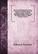 The Civil, Ecclesiastical, Literary, Commercial, and Miscellaneous History of Leeds, Bradford, Wakefield, Dewsbury, Otley, and the District Within Ten Miles of Leeds, Volume 1
