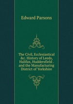 The Civil, Ecclesiastical &c. History of Leeds, Halifax, Huddersfield . and the Manufacturing District of Yorkshire
