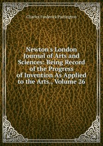 Newton`s London Journal of Arts and Sciences: Being Record of the Progress of Invention As Applied to the Arts., Volume 26