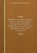 Newton`s London Journal of Arts and Sciences: Being Record of the Progress of Invention As Applied to the Arts., Volume 31