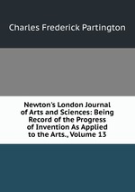 Newton`s London Journal of Arts and Sciences: Being Record of the Progress of Invention As Applied to the Arts., Volume 13