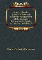 Newton`s London Journal of Arts and Sciences: Being Record of the Progress of Invention As Applied to the Arts., Volume 18