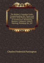 The Builder`s Complete Guide: Comprehending the Theory and Practice of the Various Branches of Architecture, Bricklaying, Masonry, Carpentry, Joinery, Painting, Plumbing, Etc. Etc