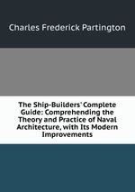 The Ship-Builders` Complete Guide: Comprehending the Theory and Practice of Naval Architecture, with Its Modern Improvements
