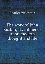 The work of John Ruskin; its influence upon modern thought and life