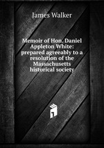 Memoir of Hon. Daniel Appleton White: prepared agreeably to a resolution of the Massachusetts historical society