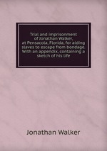 Trial and imprisonment of Jonathan Walker, at Pensacola, Florida, for aiding slaves to escape from bondage. With an appendix, containing a sketch of his life