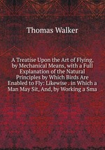 A Treatise Upon the Art of Flying, by Mechanical Means, with a Full Explanation of the Natural Principles by Which Birds Are Enabled to Fly: Likewise . in Which a Man May Sit, And, by Working a Sma